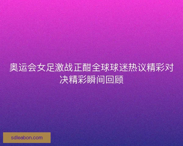 奥运会女足激战正酣全球球迷热议精彩对决精彩瞬间回顾 奥运会女足激战正酣全球球迷热议精彩对决精彩瞬间回顾