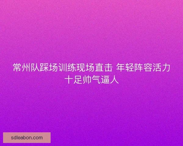 常州队踩场训练现场直击 年轻阵容活力十足帅气逼人 常州队踩场训练现场直击 年轻阵容活力十足帅气逼人