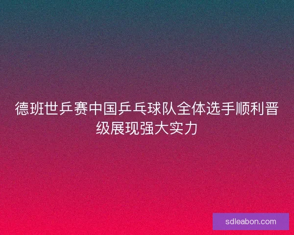 德班世乒赛中国乒乓球队全体选手顺利晋级展现强大实力