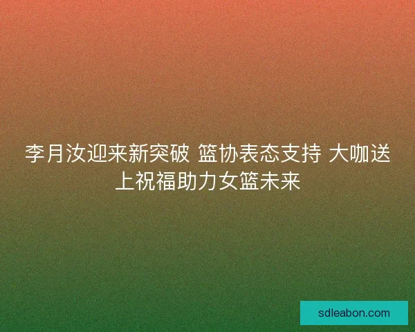 李月汝迎来新突破 篮协表态支持 大咖送上祝福助力女篮未来